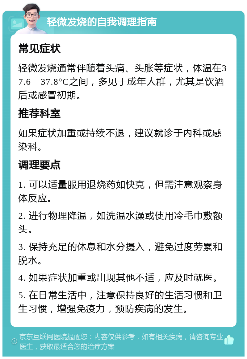 轻微发烧的自我调理指南 常见症状 轻微发烧通常伴随着头痛、头胀等症状，体温在37.6－37.8°C之间，多见于成年人群，尤其是饮酒后或感冒初期。 推荐科室 如果症状加重或持续不退，建议就诊于内科或感染科。 调理要点 1. 可以适量服用退烧药如快克，但需注意观察身体反应。 2. 进行物理降温，如洗温水澡或使用冷毛巾敷额头。 3. 保持充足的休息和水分摄入，避免过度劳累和脱水。 4. 如果症状加重或出现其他不适，应及时就医。 5. 在日常生活中，注意保持良好的生活习惯和卫生习惯，增强免疫力，预防疾病的发生。