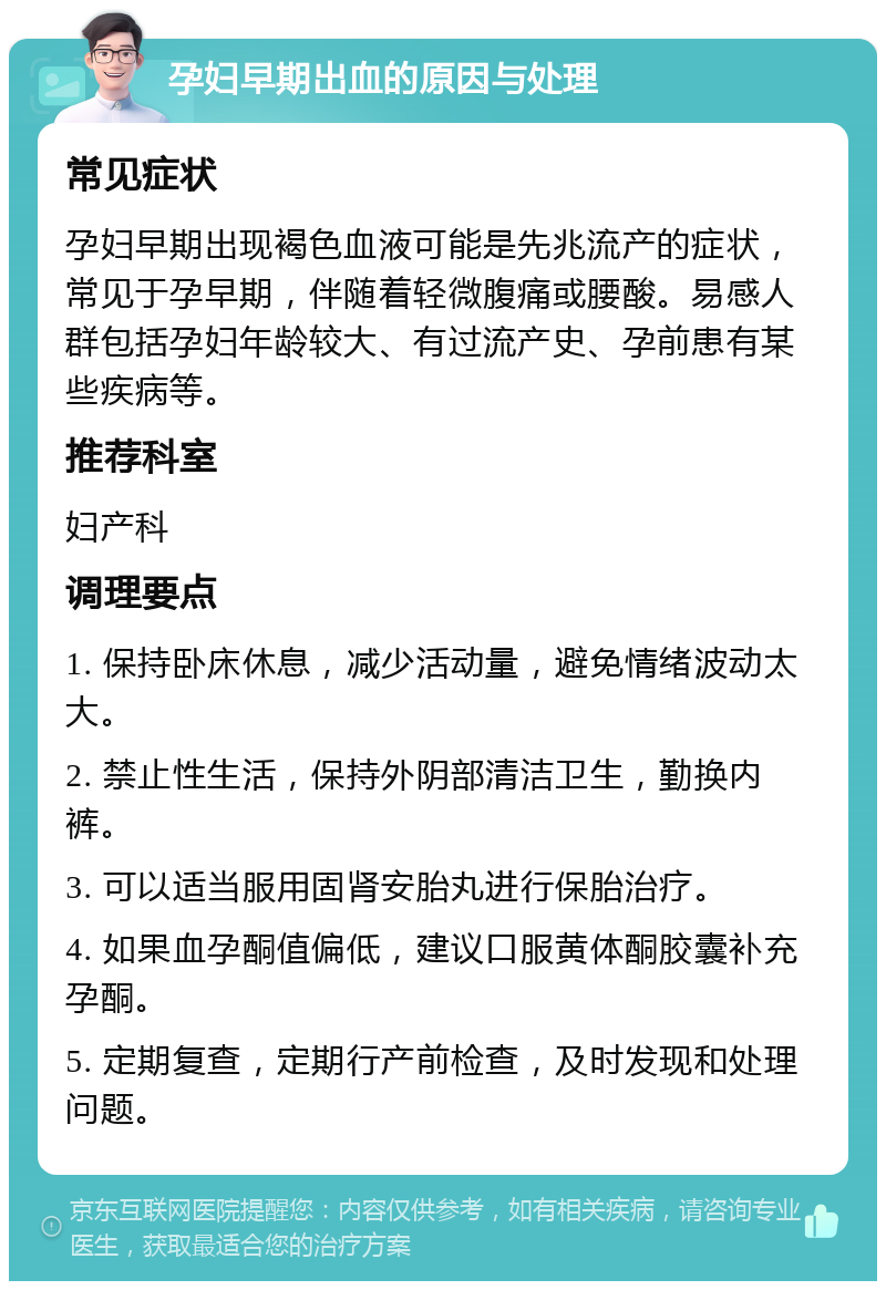 孕妇早期出血的原因与处理 常见症状 孕妇早期出现褐色血液可能是先兆流产的症状，常见于孕早期，伴随着轻微腹痛或腰酸。易感人群包括孕妇年龄较大、有过流产史、孕前患有某些疾病等。 推荐科室 妇产科 调理要点 1. 保持卧床休息，减少活动量，避免情绪波动太大。 2. 禁止性生活，保持外阴部清洁卫生，勤换内裤。 3. 可以适当服用固肾安胎丸进行保胎治疗。 4. 如果血孕酮值偏低，建议口服黄体酮胶囊补充孕酮。 5. 定期复查，定期行产前检查，及时发现和处理问题。