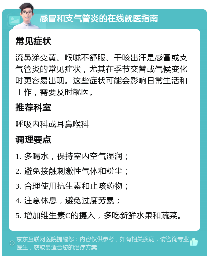 感冒和支气管炎的在线就医指南 常见症状 流鼻涕变黄、喉咙不舒服、干咳出汗是感冒或支气管炎的常见症状，尤其在季节交替或气候变化时更容易出现。这些症状可能会影响日常生活和工作，需要及时就医。 推荐科室 呼吸内科或耳鼻喉科 调理要点 1. 多喝水，保持室内空气湿润； 2. 避免接触刺激性气体和粉尘； 3. 合理使用抗生素和止咳药物； 4. 注意休息，避免过度劳累； 5. 增加维生素C的摄入，多吃新鲜水果和蔬菜。