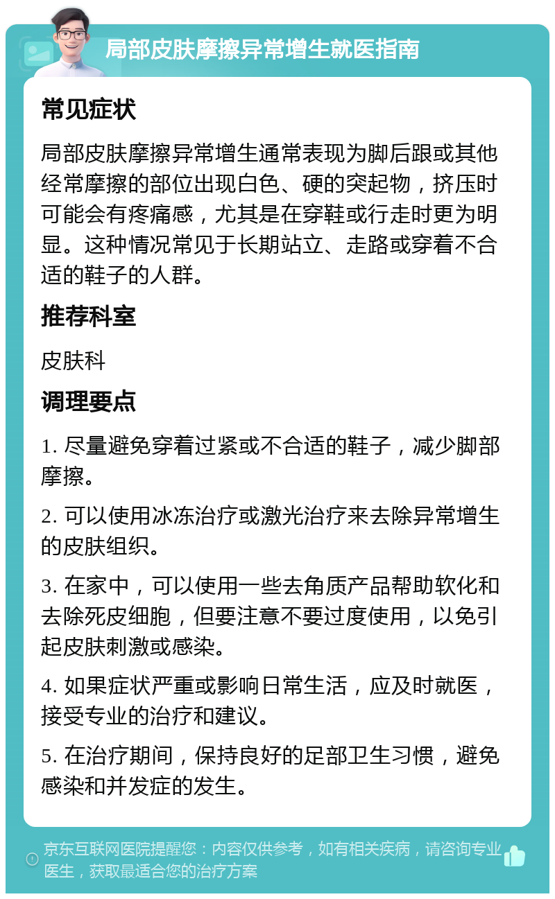 局部皮肤摩擦异常增生就医指南 常见症状 局部皮肤摩擦异常增生通常表现为脚后跟或其他经常摩擦的部位出现白色、硬的突起物，挤压时可能会有疼痛感，尤其是在穿鞋或行走时更为明显。这种情况常见于长期站立、走路或穿着不合适的鞋子的人群。 推荐科室 皮肤科 调理要点 1. 尽量避免穿着过紧或不合适的鞋子，减少脚部摩擦。 2. 可以使用冰冻治疗或激光治疗来去除异常增生的皮肤组织。 3. 在家中，可以使用一些去角质产品帮助软化和去除死皮细胞，但要注意不要过度使用，以免引起皮肤刺激或感染。 4. 如果症状严重或影响日常生活，应及时就医，接受专业的治疗和建议。 5. 在治疗期间，保持良好的足部卫生习惯，避免感染和并发症的发生。