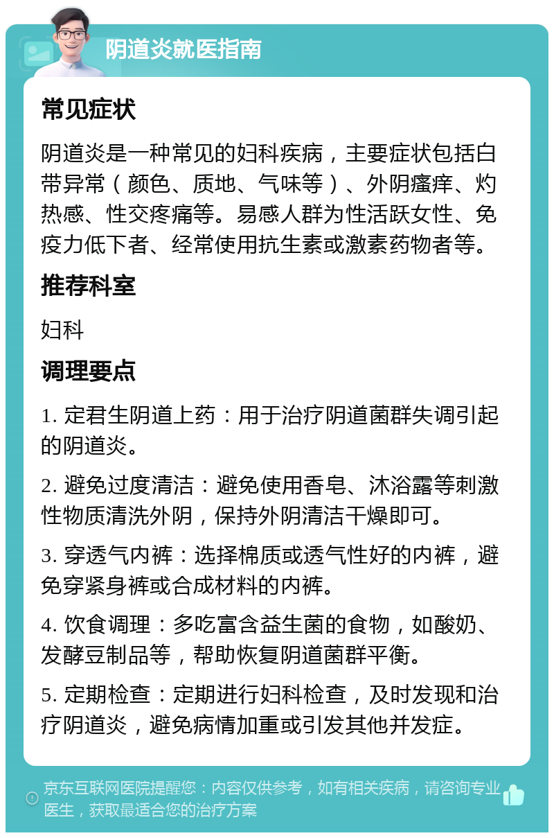 阴道炎就医指南 常见症状 阴道炎是一种常见的妇科疾病，主要症状包括白带异常（颜色、质地、气味等）、外阴瘙痒、灼热感、性交疼痛等。易感人群为性活跃女性、免疫力低下者、经常使用抗生素或激素药物者等。 推荐科室 妇科 调理要点 1. 定君生阴道上药：用于治疗阴道菌群失调引起的阴道炎。 2. 避免过度清洁：避免使用香皂、沐浴露等刺激性物质清洗外阴，保持外阴清洁干燥即可。 3. 穿透气内裤：选择棉质或透气性好的内裤，避免穿紧身裤或合成材料的内裤。 4. 饮食调理：多吃富含益生菌的食物，如酸奶、发酵豆制品等，帮助恢复阴道菌群平衡。 5. 定期检查：定期进行妇科检查，及时发现和治疗阴道炎，避免病情加重或引发其他并发症。