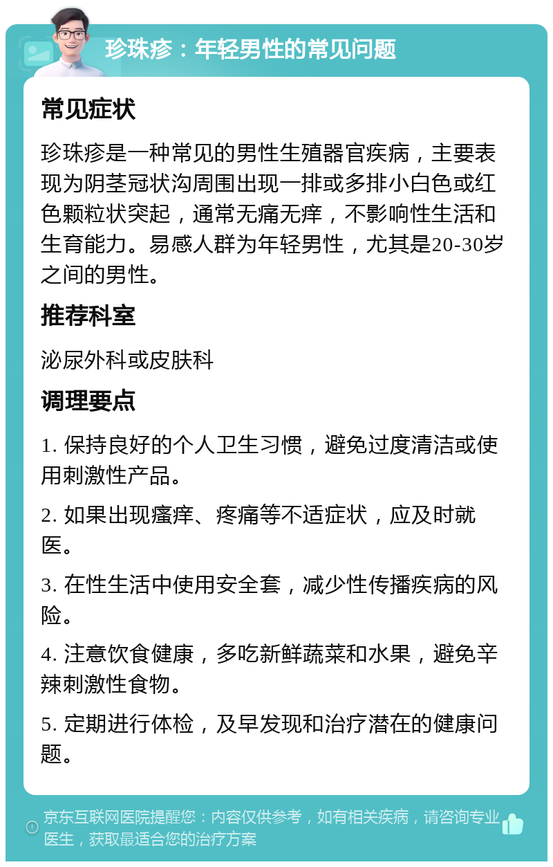 珍珠疹：年轻男性的常见问题 常见症状 珍珠疹是一种常见的男性生殖器官疾病，主要表现为阴茎冠状沟周围出现一排或多排小白色或红色颗粒状突起，通常无痛无痒，不影响性生活和生育能力。易感人群为年轻男性，尤其是20-30岁之间的男性。 推荐科室 泌尿外科或皮肤科 调理要点 1. 保持良好的个人卫生习惯，避免过度清洁或使用刺激性产品。 2. 如果出现瘙痒、疼痛等不适症状，应及时就医。 3. 在性生活中使用安全套，减少性传播疾病的风险。 4. 注意饮食健康，多吃新鲜蔬菜和水果，避免辛辣刺激性食物。 5. 定期进行体检，及早发现和治疗潜在的健康问题。