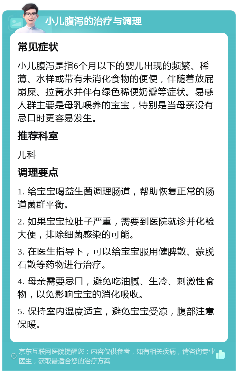 小儿腹泻的治疗与调理 常见症状 小儿腹泻是指6个月以下的婴儿出现的频繁、稀薄、水样或带有未消化食物的便便，伴随着放屁崩屎、拉黄水并伴有绿色稀便奶瓣等症状。易感人群主要是母乳喂养的宝宝，特别是当母亲没有忌口时更容易发生。 推荐科室 儿科 调理要点 1. 给宝宝喝益生菌调理肠道，帮助恢复正常的肠道菌群平衡。 2. 如果宝宝拉肚子严重，需要到医院就诊并化验大便，排除细菌感染的可能。 3. 在医生指导下，可以给宝宝服用健脾散、蒙脱石散等药物进行治疗。 4. 母亲需要忌口，避免吃油腻、生冷、刺激性食物，以免影响宝宝的消化吸收。 5. 保持室内温度适宜，避免宝宝受凉，腹部注意保暖。