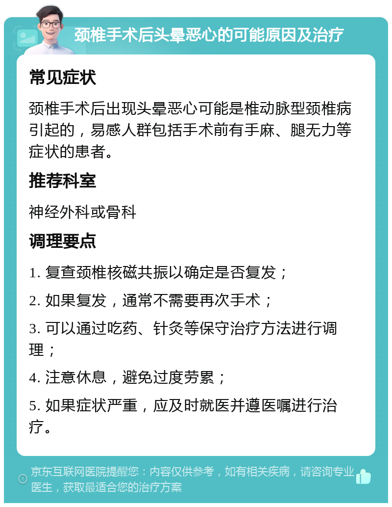 颈椎手术后头晕恶心的可能原因及治疗 常见症状 颈椎手术后出现头晕恶心可能是椎动脉型颈椎病引起的，易感人群包括手术前有手麻、腿无力等症状的患者。 推荐科室 神经外科或骨科 调理要点 1. 复查颈椎核磁共振以确定是否复发； 2. 如果复发，通常不需要再次手术； 3. 可以通过吃药、针灸等保守治疗方法进行调理； 4. 注意休息，避免过度劳累； 5. 如果症状严重，应及时就医并遵医嘱进行治疗。