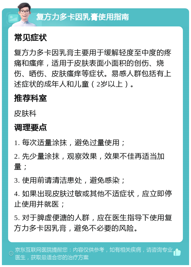 复方力多卡因乳膏使用指南 常见症状 复方力多卡因乳膏主要用于缓解轻度至中度的疼痛和瘙痒，适用于皮肤表面小面积的创伤、烧伤、晒伤、皮肤瘙痒等症状。易感人群包括有上述症状的成年人和儿童（2岁以上）。 推荐科室 皮肤科 调理要点 1. 每次适量涂抹，避免过量使用； 2. 先少量涂抹，观察效果，效果不佳再适当加量； 3. 使用前请清洁患处，避免感染； 4. 如果出现皮肤过敏或其他不适症状，应立即停止使用并就医； 5. 对于脾虚便溏的人群，应在医生指导下使用复方力多卡因乳膏，避免不必要的风险。