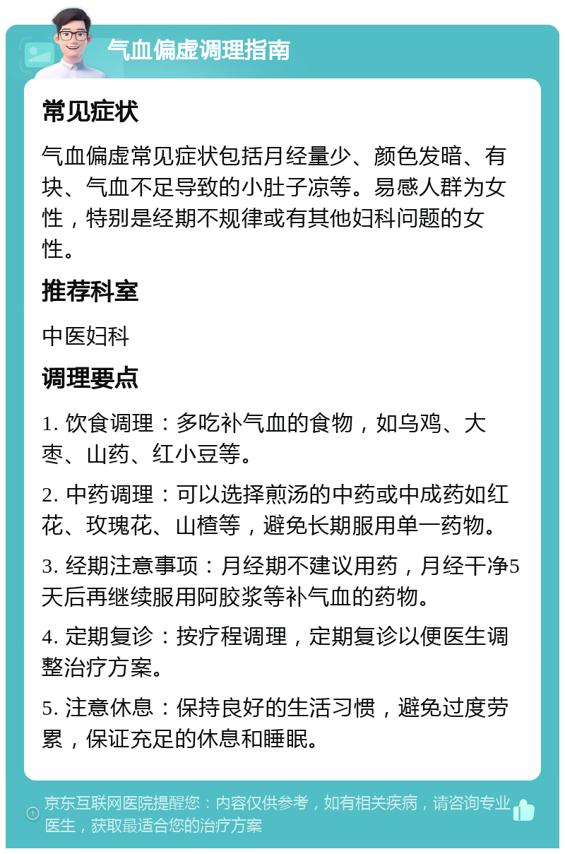 气血偏虚调理指南 常见症状 气血偏虚常见症状包括月经量少、颜色发暗、有块、气血不足导致的小肚子凉等。易感人群为女性，特别是经期不规律或有其他妇科问题的女性。 推荐科室 中医妇科 调理要点 1. 饮食调理：多吃补气血的食物，如乌鸡、大枣、山药、红小豆等。 2. 中药调理：可以选择煎汤的中药或中成药如红花、玫瑰花、山楂等，避免长期服用单一药物。 3. 经期注意事项：月经期不建议用药，月经干净5天后再继续服用阿胶浆等补气血的药物。 4. 定期复诊：按疗程调理，定期复诊以便医生调整治疗方案。 5. 注意休息：保持良好的生活习惯，避免过度劳累，保证充足的休息和睡眠。