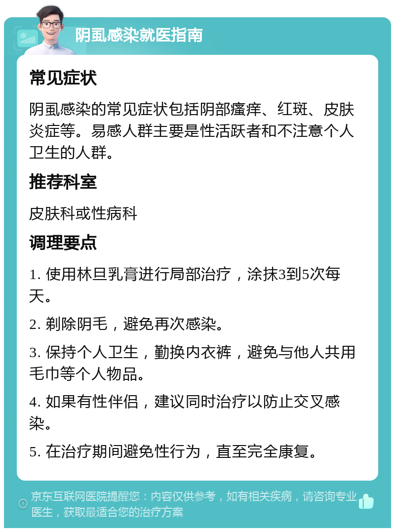 阴虱感染就医指南 常见症状 阴虱感染的常见症状包括阴部瘙痒、红斑、皮肤炎症等。易感人群主要是性活跃者和不注意个人卫生的人群。 推荐科室 皮肤科或性病科 调理要点 1. 使用林旦乳膏进行局部治疗，涂抹3到5次每天。 2. 剃除阴毛，避免再次感染。 3. 保持个人卫生，勤换内衣裤，避免与他人共用毛巾等个人物品。 4. 如果有性伴侣，建议同时治疗以防止交叉感染。 5. 在治疗期间避免性行为，直至完全康复。