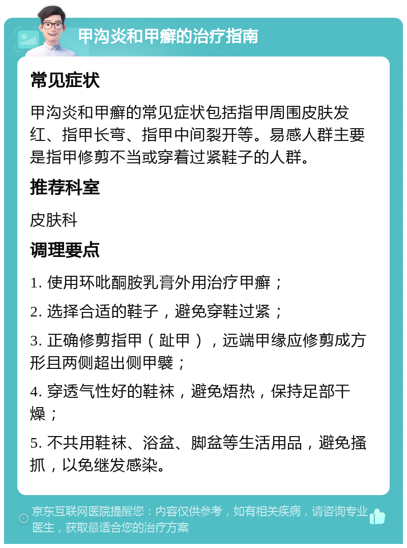 甲沟炎和甲癣的治疗指南 常见症状 甲沟炎和甲癣的常见症状包括指甲周围皮肤发红、指甲长弯、指甲中间裂开等。易感人群主要是指甲修剪不当或穿着过紧鞋子的人群。 推荐科室 皮肤科 调理要点 1. 使用环吡酮胺乳膏外用治疗甲癣； 2. 选择合适的鞋子，避免穿鞋过紧； 3. 正确修剪指甲（趾甲），远端甲缘应修剪成方形且两侧超出侧甲襞； 4. 穿透气性好的鞋袜，避免焐热，保持足部干燥； 5. 不共用鞋袜、浴盆、脚盆等生活用品，避免搔抓，以免继发感染。