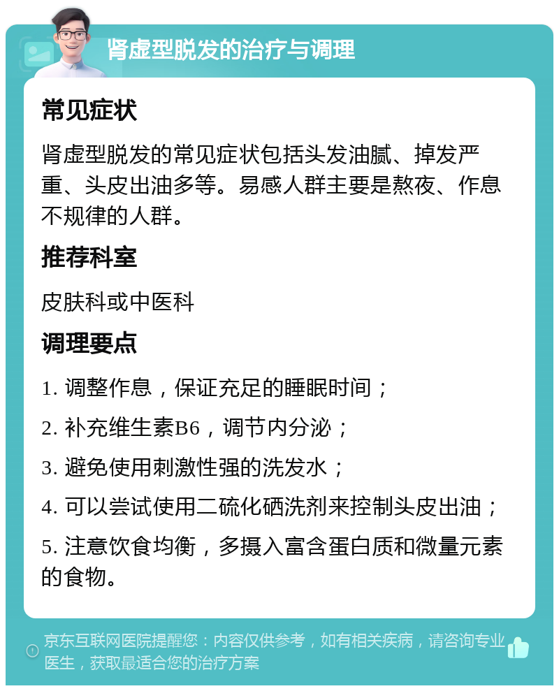 肾虚型脱发的治疗与调理 常见症状 肾虚型脱发的常见症状包括头发油腻、掉发严重、头皮出油多等。易感人群主要是熬夜、作息不规律的人群。 推荐科室 皮肤科或中医科 调理要点 1. 调整作息，保证充足的睡眠时间； 2. 补充维生素B6，调节内分泌； 3. 避免使用刺激性强的洗发水； 4. 可以尝试使用二硫化硒洗剂来控制头皮出油； 5. 注意饮食均衡，多摄入富含蛋白质和微量元素的食物。