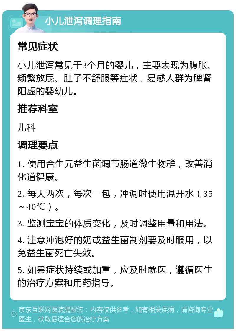 小儿泄泻调理指南 常见症状 小儿泄泻常见于3个月的婴儿，主要表现为腹胀、频繁放屁、肚子不舒服等症状，易感人群为脾肾阳虚的婴幼儿。 推荐科室 儿科 调理要点 1. 使用合生元益生菌调节肠道微生物群，改善消化道健康。 2. 每天两次，每次一包，冲调时使用温开水（35～40℃）。 3. 监测宝宝的体质变化，及时调整用量和用法。 4. 注意冲泡好的奶或益生菌制剂要及时服用，以免益生菌死亡失效。 5. 如果症状持续或加重，应及时就医，遵循医生的治疗方案和用药指导。