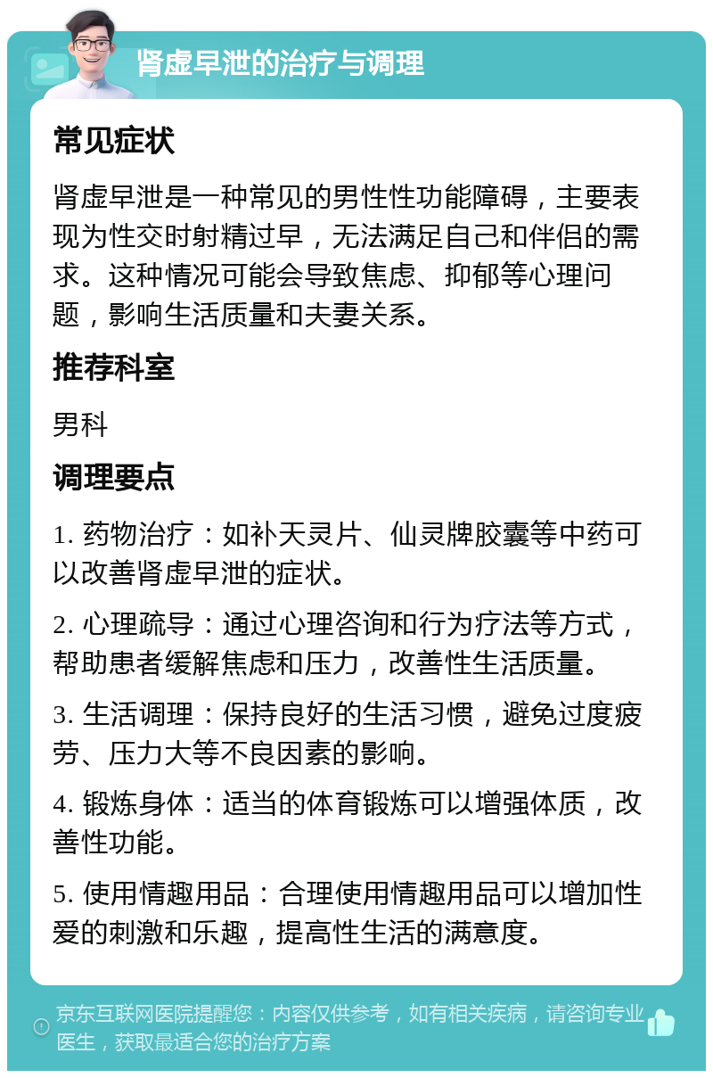 肾虚早泄的治疗与调理 常见症状 肾虚早泄是一种常见的男性性功能障碍，主要表现为性交时射精过早，无法满足自己和伴侣的需求。这种情况可能会导致焦虑、抑郁等心理问题，影响生活质量和夫妻关系。 推荐科室 男科 调理要点 1. 药物治疗：如补天灵片、仙灵牌胶囊等中药可以改善肾虚早泄的症状。 2. 心理疏导：通过心理咨询和行为疗法等方式，帮助患者缓解焦虑和压力，改善性生活质量。 3. 生活调理：保持良好的生活习惯，避免过度疲劳、压力大等不良因素的影响。 4. 锻炼身体：适当的体育锻炼可以增强体质，改善性功能。 5. 使用情趣用品：合理使用情趣用品可以增加性爱的刺激和乐趣，提高性生活的满意度。