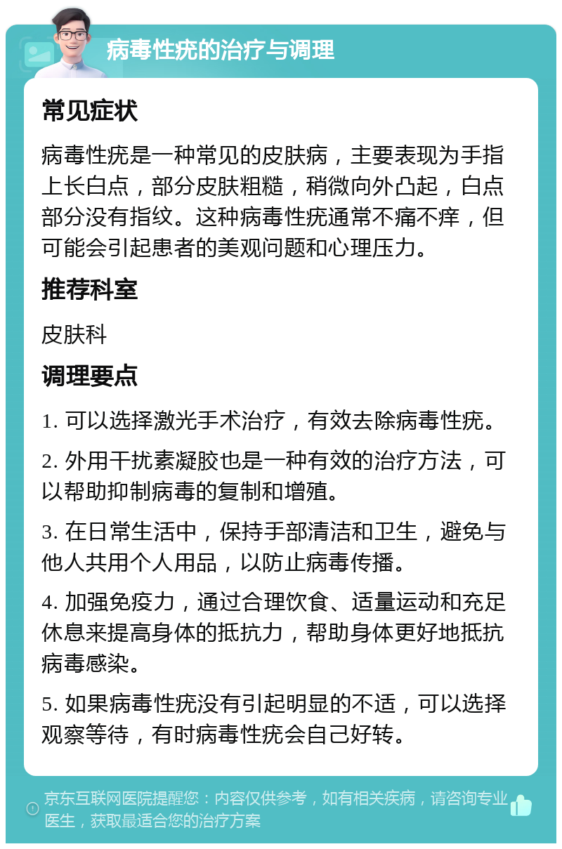 病毒性疣的治疗与调理 常见症状 病毒性疣是一种常见的皮肤病，主要表现为手指上长白点，部分皮肤粗糙，稍微向外凸起，白点部分没有指纹。这种病毒性疣通常不痛不痒，但可能会引起患者的美观问题和心理压力。 推荐科室 皮肤科 调理要点 1. 可以选择激光手术治疗，有效去除病毒性疣。 2. 外用干扰素凝胶也是一种有效的治疗方法，可以帮助抑制病毒的复制和增殖。 3. 在日常生活中，保持手部清洁和卫生，避免与他人共用个人用品，以防止病毒传播。 4. 加强免疫力，通过合理饮食、适量运动和充足休息来提高身体的抵抗力，帮助身体更好地抵抗病毒感染。 5. 如果病毒性疣没有引起明显的不适，可以选择观察等待，有时病毒性疣会自己好转。