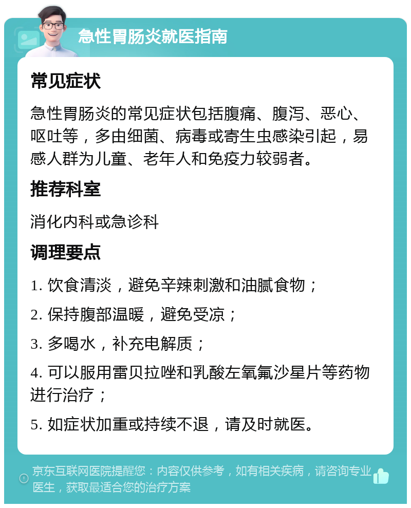 急性胃肠炎就医指南 常见症状 急性胃肠炎的常见症状包括腹痛、腹泻、恶心、呕吐等，多由细菌、病毒或寄生虫感染引起，易感人群为儿童、老年人和免疫力较弱者。 推荐科室 消化内科或急诊科 调理要点 1. 饮食清淡，避免辛辣刺激和油腻食物； 2. 保持腹部温暖，避免受凉； 3. 多喝水，补充电解质； 4. 可以服用雷贝拉唑和乳酸左氧氟沙星片等药物进行治疗； 5. 如症状加重或持续不退，请及时就医。