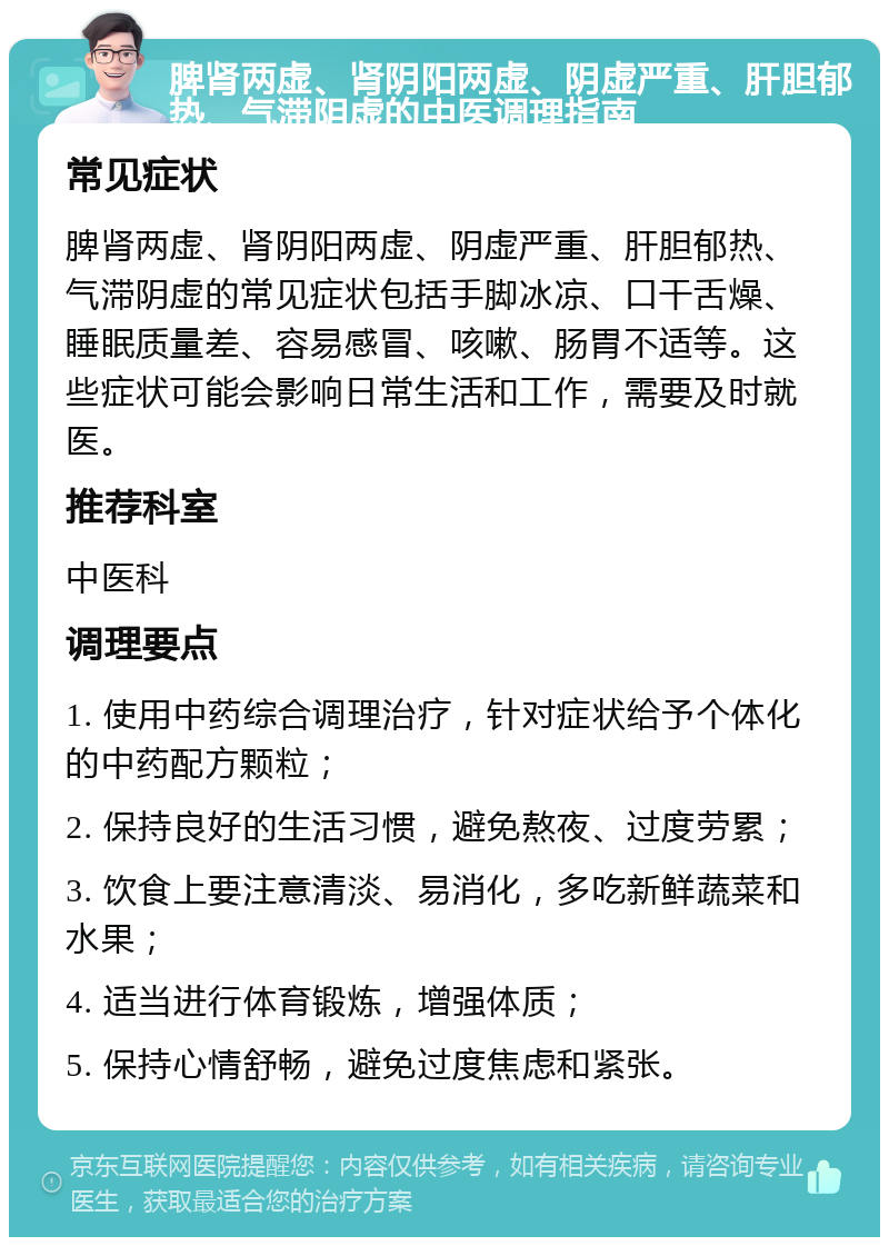 脾肾两虚、肾阴阳两虚、阴虚严重、肝胆郁热、气滞阴虚的中医调理指南 常见症状 脾肾两虚、肾阴阳两虚、阴虚严重、肝胆郁热、气滞阴虚的常见症状包括手脚冰凉、口干舌燥、睡眠质量差、容易感冒、咳嗽、肠胃不适等。这些症状可能会影响日常生活和工作，需要及时就医。 推荐科室 中医科 调理要点 1. 使用中药综合调理治疗，针对症状给予个体化的中药配方颗粒； 2. 保持良好的生活习惯，避免熬夜、过度劳累； 3. 饮食上要注意清淡、易消化，多吃新鲜蔬菜和水果； 4. 适当进行体育锻炼，增强体质； 5. 保持心情舒畅，避免过度焦虑和紧张。