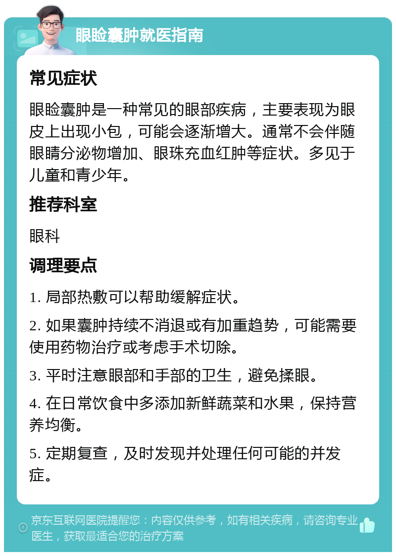 眼睑囊肿就医指南 常见症状 眼睑囊肿是一种常见的眼部疾病，主要表现为眼皮上出现小包，可能会逐渐增大。通常不会伴随眼睛分泌物增加、眼珠充血红肿等症状。多见于儿童和青少年。 推荐科室 眼科 调理要点 1. 局部热敷可以帮助缓解症状。 2. 如果囊肿持续不消退或有加重趋势，可能需要使用药物治疗或考虑手术切除。 3. 平时注意眼部和手部的卫生，避免揉眼。 4. 在日常饮食中多添加新鲜蔬菜和水果，保持营养均衡。 5. 定期复查，及时发现并处理任何可能的并发症。