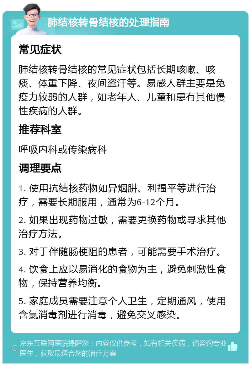 肺结核转骨结核的处理指南 常见症状 肺结核转骨结核的常见症状包括长期咳嗽、咳痰、体重下降、夜间盗汗等。易感人群主要是免疫力较弱的人群，如老年人、儿童和患有其他慢性疾病的人群。 推荐科室 呼吸内科或传染病科 调理要点 1. 使用抗结核药物如异烟肼、利福平等进行治疗，需要长期服用，通常为6-12个月。 2. 如果出现药物过敏，需要更换药物或寻求其他治疗方法。 3. 对于伴随肠梗阻的患者，可能需要手术治疗。 4. 饮食上应以易消化的食物为主，避免刺激性食物，保持营养均衡。 5. 家庭成员需要注意个人卫生，定期通风，使用含氯消毒剂进行消毒，避免交叉感染。