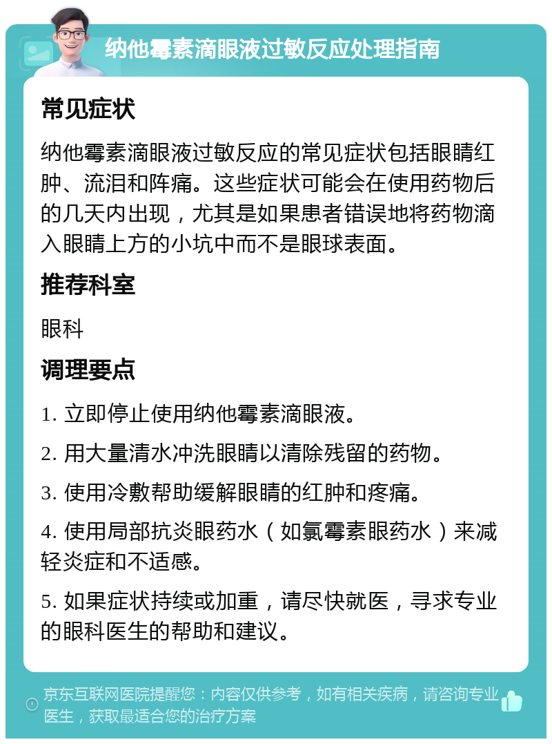 纳他霉素滴眼液过敏反应处理指南 常见症状 纳他霉素滴眼液过敏反应的常见症状包括眼睛红肿、流泪和阵痛。这些症状可能会在使用药物后的几天内出现，尤其是如果患者错误地将药物滴入眼睛上方的小坑中而不是眼球表面。 推荐科室 眼科 调理要点 1. 立即停止使用纳他霉素滴眼液。 2. 用大量清水冲洗眼睛以清除残留的药物。 3. 使用冷敷帮助缓解眼睛的红肿和疼痛。 4. 使用局部抗炎眼药水（如氯霉素眼药水）来减轻炎症和不适感。 5. 如果症状持续或加重，请尽快就医，寻求专业的眼科医生的帮助和建议。