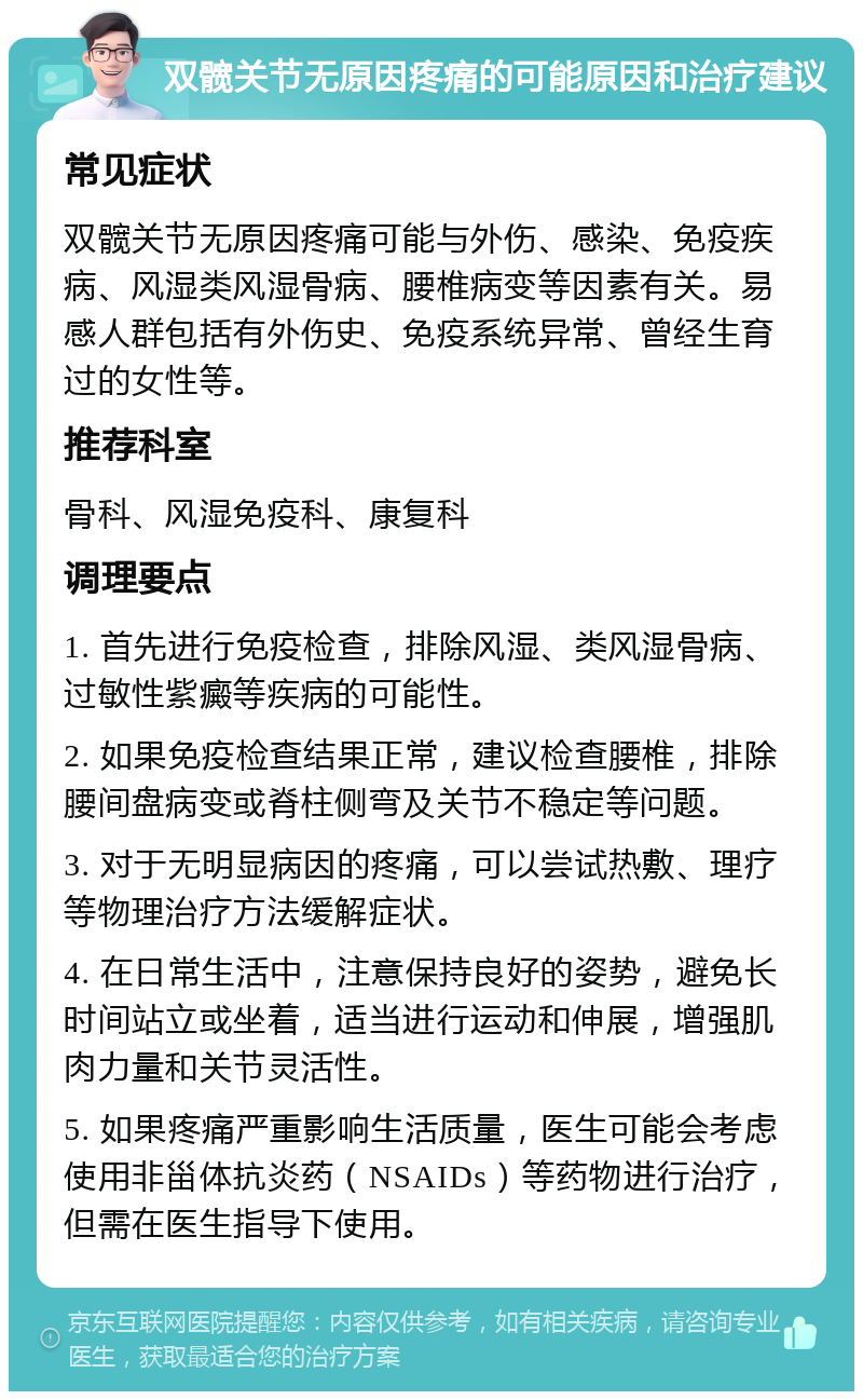 双髋关节无原因疼痛的可能原因和治疗建议 常见症状 双髋关节无原因疼痛可能与外伤、感染、免疫疾病、风湿类风湿骨病、腰椎病变等因素有关。易感人群包括有外伤史、免疫系统异常、曾经生育过的女性等。 推荐科室 骨科、风湿免疫科、康复科 调理要点 1. 首先进行免疫检查，排除风湿、类风湿骨病、过敏性紫癜等疾病的可能性。 2. 如果免疫检查结果正常，建议检查腰椎，排除腰间盘病变或脊柱侧弯及关节不稳定等问题。 3. 对于无明显病因的疼痛，可以尝试热敷、理疗等物理治疗方法缓解症状。 4. 在日常生活中，注意保持良好的姿势，避免长时间站立或坐着，适当进行运动和伸展，增强肌肉力量和关节灵活性。 5. 如果疼痛严重影响生活质量，医生可能会考虑使用非甾体抗炎药（NSAIDs）等药物进行治疗，但需在医生指导下使用。