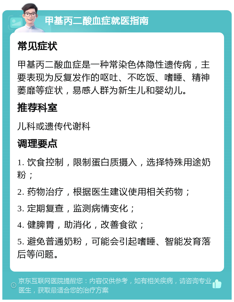 甲基丙二酸血症就医指南 常见症状 甲基丙二酸血症是一种常染色体隐性遗传病，主要表现为反复发作的呕吐、不吃饭、嗜睡、精神萎靡等症状，易感人群为新生儿和婴幼儿。 推荐科室 儿科或遗传代谢科 调理要点 1. 饮食控制，限制蛋白质摄入，选择特殊用途奶粉； 2. 药物治疗，根据医生建议使用相关药物； 3. 定期复查，监测病情变化； 4. 健脾胃，助消化，改善食欲； 5. 避免普通奶粉，可能会引起嗜睡、智能发育落后等问题。