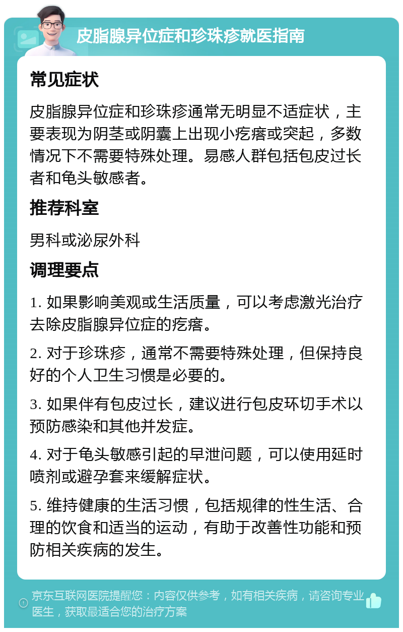 皮脂腺异位症和珍珠疹就医指南 常见症状 皮脂腺异位症和珍珠疹通常无明显不适症状，主要表现为阴茎或阴囊上出现小疙瘩或突起，多数情况下不需要特殊处理。易感人群包括包皮过长者和龟头敏感者。 推荐科室 男科或泌尿外科 调理要点 1. 如果影响美观或生活质量，可以考虑激光治疗去除皮脂腺异位症的疙瘩。 2. 对于珍珠疹，通常不需要特殊处理，但保持良好的个人卫生习惯是必要的。 3. 如果伴有包皮过长，建议进行包皮环切手术以预防感染和其他并发症。 4. 对于龟头敏感引起的早泄问题，可以使用延时喷剂或避孕套来缓解症状。 5. 维持健康的生活习惯，包括规律的性生活、合理的饮食和适当的运动，有助于改善性功能和预防相关疾病的发生。