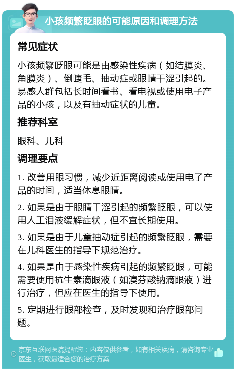 小孩频繁眨眼的可能原因和调理方法 常见症状 小孩频繁眨眼可能是由感染性疾病（如结膜炎、角膜炎）、倒睫毛、抽动症或眼睛干涩引起的。易感人群包括长时间看书、看电视或使用电子产品的小孩，以及有抽动症状的儿童。 推荐科室 眼科、儿科 调理要点 1. 改善用眼习惯，减少近距离阅读或使用电子产品的时间，适当休息眼睛。 2. 如果是由于眼睛干涩引起的频繁眨眼，可以使用人工泪液缓解症状，但不宜长期使用。 3. 如果是由于儿童抽动症引起的频繁眨眼，需要在儿科医生的指导下规范治疗。 4. 如果是由于感染性疾病引起的频繁眨眼，可能需要使用抗生素滴眼液（如溴芬酸钠滴眼液）进行治疗，但应在医生的指导下使用。 5. 定期进行眼部检查，及时发现和治疗眼部问题。