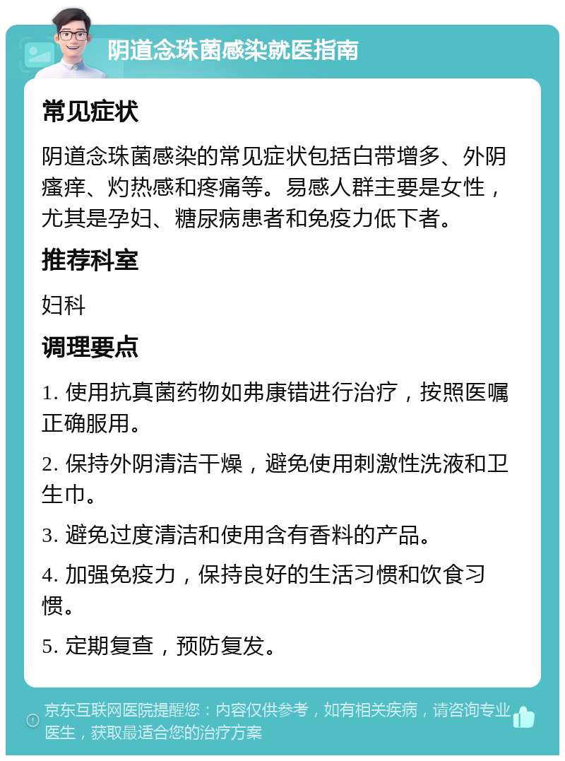 阴道念珠菌感染就医指南 常见症状 阴道念珠菌感染的常见症状包括白带增多、外阴瘙痒、灼热感和疼痛等。易感人群主要是女性，尤其是孕妇、糖尿病患者和免疫力低下者。 推荐科室 妇科 调理要点 1. 使用抗真菌药物如弗康错进行治疗，按照医嘱正确服用。 2. 保持外阴清洁干燥，避免使用刺激性洗液和卫生巾。 3. 避免过度清洁和使用含有香料的产品。 4. 加强免疫力，保持良好的生活习惯和饮食习惯。 5. 定期复查，预防复发。