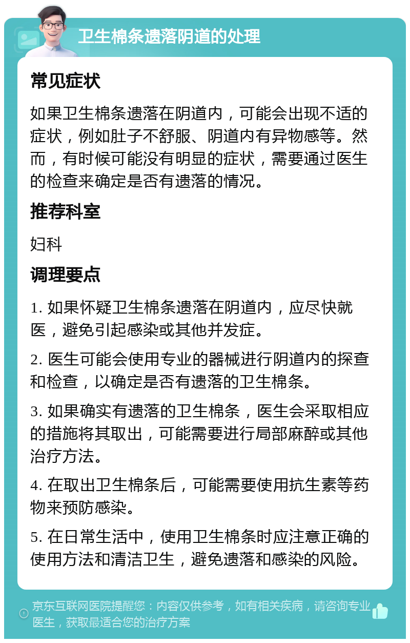 卫生棉条遗落阴道的处理 常见症状 如果卫生棉条遗落在阴道内，可能会出现不适的症状，例如肚子不舒服、阴道内有异物感等。然而，有时候可能没有明显的症状，需要通过医生的检查来确定是否有遗落的情况。 推荐科室 妇科 调理要点 1. 如果怀疑卫生棉条遗落在阴道内，应尽快就医，避免引起感染或其他并发症。 2. 医生可能会使用专业的器械进行阴道内的探查和检查，以确定是否有遗落的卫生棉条。 3. 如果确实有遗落的卫生棉条，医生会采取相应的措施将其取出，可能需要进行局部麻醉或其他治疗方法。 4. 在取出卫生棉条后，可能需要使用抗生素等药物来预防感染。 5. 在日常生活中，使用卫生棉条时应注意正确的使用方法和清洁卫生，避免遗落和感染的风险。