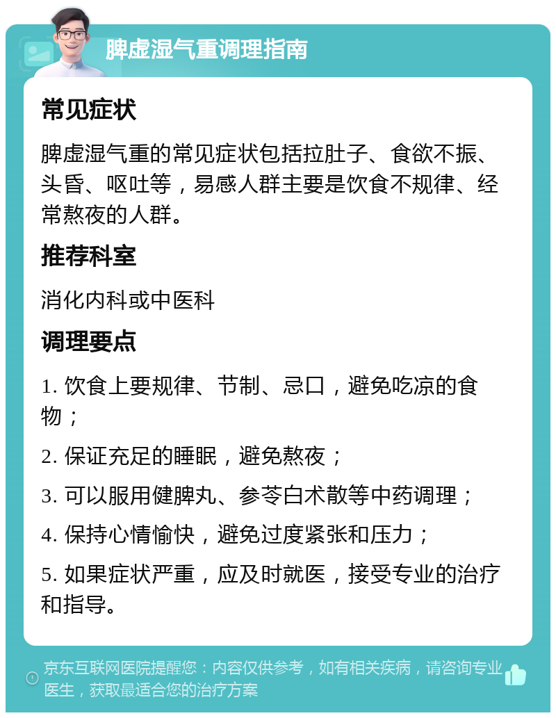 脾虚湿气重调理指南 常见症状 脾虚湿气重的常见症状包括拉肚子、食欲不振、头昏、呕吐等，易感人群主要是饮食不规律、经常熬夜的人群。 推荐科室 消化内科或中医科 调理要点 1. 饮食上要规律、节制、忌口，避免吃凉的食物； 2. 保证充足的睡眠，避免熬夜； 3. 可以服用健脾丸、参苓白术散等中药调理； 4. 保持心情愉快，避免过度紧张和压力； 5. 如果症状严重，应及时就医，接受专业的治疗和指导。