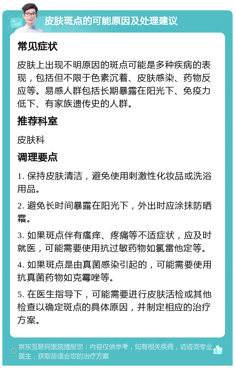 皮肤斑点的可能原因及处理建议 常见症状 皮肤上出现不明原因的斑点可能是多种疾病的表现，包括但不限于色素沉着、皮肤感染、药物反应等。易感人群包括长期暴露在阳光下、免疫力低下、有家族遗传史的人群。 推荐科室 皮肤科 调理要点 1. 保持皮肤清洁，避免使用刺激性化妆品或洗浴用品。 2. 避免长时间暴露在阳光下，外出时应涂抹防晒霜。 3. 如果斑点伴有瘙痒、疼痛等不适症状，应及时就医，可能需要使用抗过敏药物如氯雷他定等。 4. 如果斑点是由真菌感染引起的，可能需要使用抗真菌药物如克霉唑等。 5. 在医生指导下，可能需要进行皮肤活检或其他检查以确定斑点的具体原因，并制定相应的治疗方案。