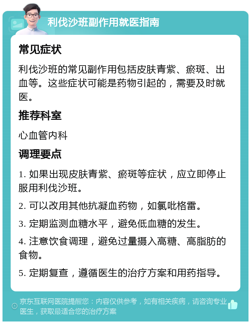 利伐沙班副作用就医指南 常见症状 利伐沙班的常见副作用包括皮肤青紫、瘀斑、出血等。这些症状可能是药物引起的，需要及时就医。 推荐科室 心血管内科 调理要点 1. 如果出现皮肤青紫、瘀斑等症状，应立即停止服用利伐沙班。 2. 可以改用其他抗凝血药物，如氯吡格雷。 3. 定期监测血糖水平，避免低血糖的发生。 4. 注意饮食调理，避免过量摄入高糖、高脂肪的食物。 5. 定期复查，遵循医生的治疗方案和用药指导。