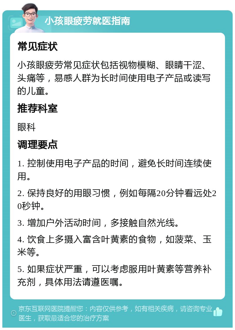 小孩眼疲劳就医指南 常见症状 小孩眼疲劳常见症状包括视物模糊、眼睛干涩、头痛等，易感人群为长时间使用电子产品或读写的儿童。 推荐科室 眼科 调理要点 1. 控制使用电子产品的时间，避免长时间连续使用。 2. 保持良好的用眼习惯，例如每隔20分钟看远处20秒钟。 3. 增加户外活动时间，多接触自然光线。 4. 饮食上多摄入富含叶黄素的食物，如菠菜、玉米等。 5. 如果症状严重，可以考虑服用叶黄素等营养补充剂，具体用法请遵医嘱。