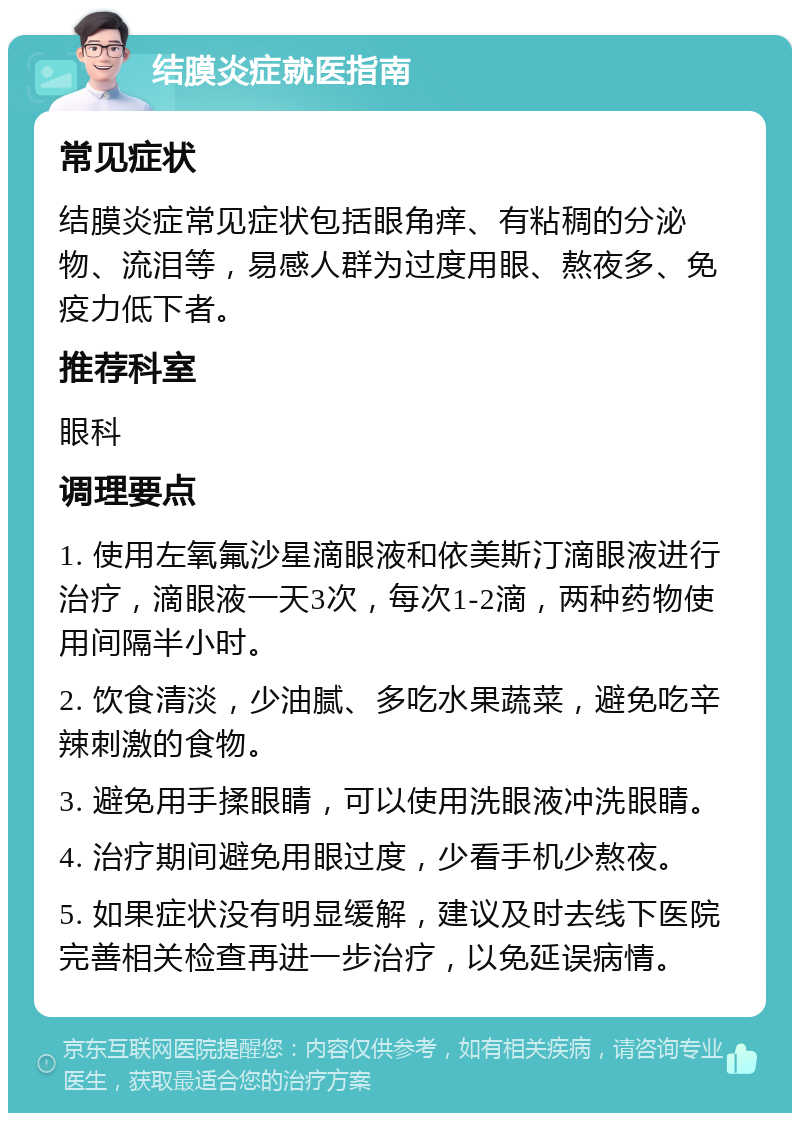 结膜炎症就医指南 常见症状 结膜炎症常见症状包括眼角痒、有粘稠的分泌物、流泪等，易感人群为过度用眼、熬夜多、免疫力低下者。 推荐科室 眼科 调理要点 1. 使用左氧氟沙星滴眼液和依美斯汀滴眼液进行治疗，滴眼液一天3次，每次1-2滴，两种药物使用间隔半小时。 2. 饮食清淡，少油腻、多吃水果蔬菜，避免吃辛辣刺激的食物。 3. 避免用手揉眼睛，可以使用洗眼液冲洗眼睛。 4. 治疗期间避免用眼过度，少看手机少熬夜。 5. 如果症状没有明显缓解，建议及时去线下医院完善相关检查再进一步治疗，以免延误病情。