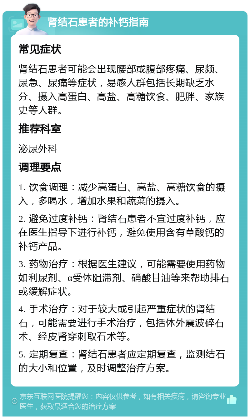 肾结石患者的补钙指南 常见症状 肾结石患者可能会出现腰部或腹部疼痛、尿频、尿急、尿痛等症状，易感人群包括长期缺乏水分、摄入高蛋白、高盐、高糖饮食、肥胖、家族史等人群。 推荐科室 泌尿外科 调理要点 1. 饮食调理：减少高蛋白、高盐、高糖饮食的摄入，多喝水，增加水果和蔬菜的摄入。 2. 避免过度补钙：肾结石患者不宜过度补钙，应在医生指导下进行补钙，避免使用含有草酸钙的补钙产品。 3. 药物治疗：根据医生建议，可能需要使用药物如利尿剂、α受体阻滞剂、硝酸甘油等来帮助排石或缓解症状。 4. 手术治疗：对于较大或引起严重症状的肾结石，可能需要进行手术治疗，包括体外震波碎石术、经皮肾穿刺取石术等。 5. 定期复查：肾结石患者应定期复查，监测结石的大小和位置，及时调整治疗方案。