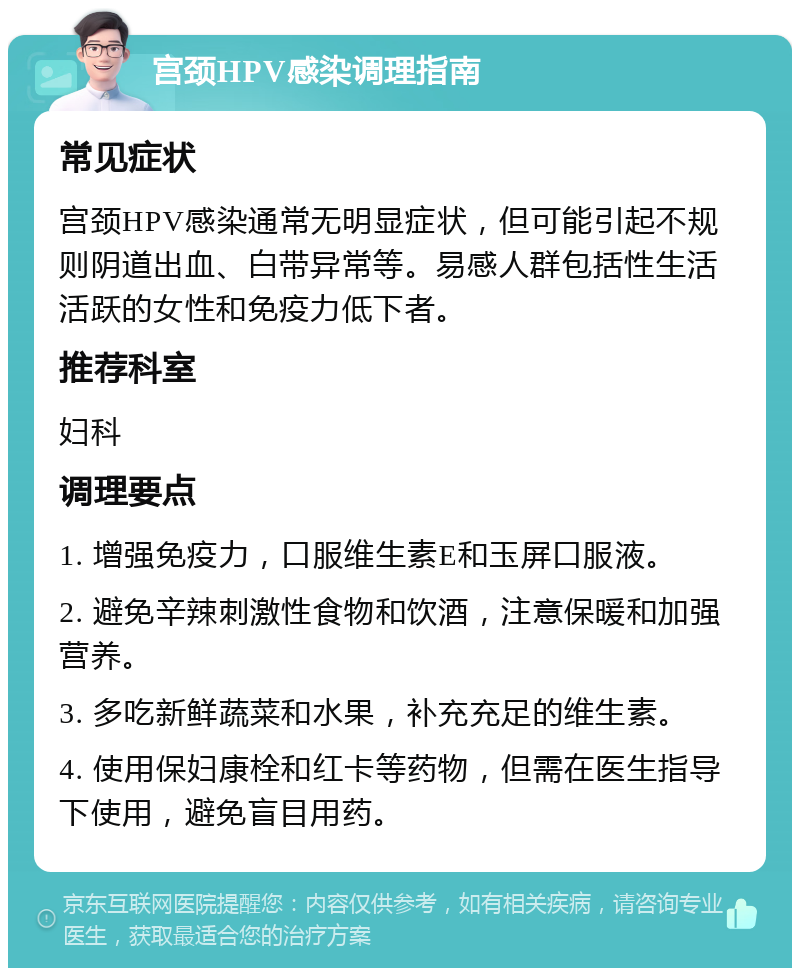 宫颈HPV感染调理指南 常见症状 宫颈HPV感染通常无明显症状，但可能引起不规则阴道出血、白带异常等。易感人群包括性生活活跃的女性和免疫力低下者。 推荐科室 妇科 调理要点 1. 增强免疫力，口服维生素E和玉屏口服液。 2. 避免辛辣刺激性食物和饮酒，注意保暖和加强营养。 3. 多吃新鲜蔬菜和水果，补充充足的维生素。 4. 使用保妇康栓和红卡等药物，但需在医生指导下使用，避免盲目用药。