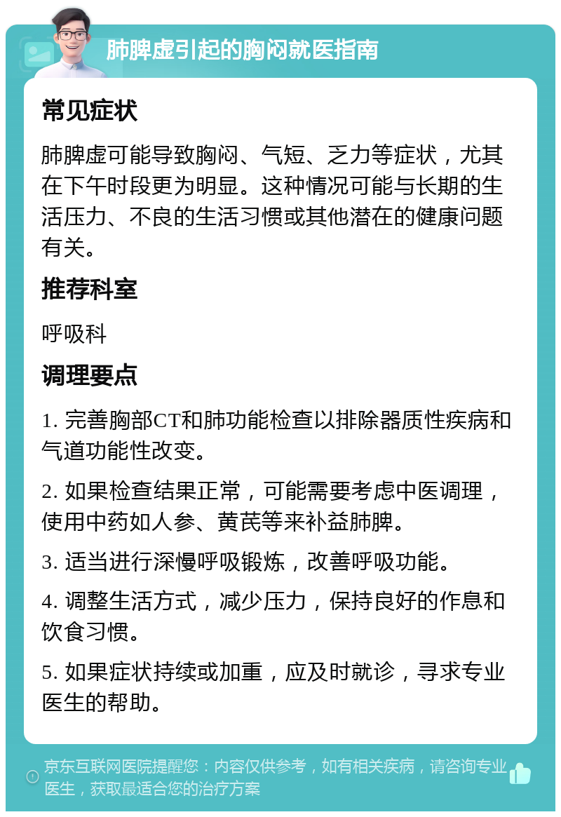 肺脾虚引起的胸闷就医指南 常见症状 肺脾虚可能导致胸闷、气短、乏力等症状，尤其在下午时段更为明显。这种情况可能与长期的生活压力、不良的生活习惯或其他潜在的健康问题有关。 推荐科室 呼吸科 调理要点 1. 完善胸部CT和肺功能检查以排除器质性疾病和气道功能性改变。 2. 如果检查结果正常，可能需要考虑中医调理，使用中药如人参、黄芪等来补益肺脾。 3. 适当进行深慢呼吸锻炼，改善呼吸功能。 4. 调整生活方式，减少压力，保持良好的作息和饮食习惯。 5. 如果症状持续或加重，应及时就诊，寻求专业医生的帮助。