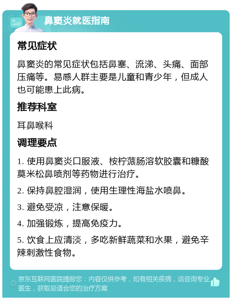 鼻窦炎就医指南 常见症状 鼻窦炎的常见症状包括鼻塞、流涕、头痛、面部压痛等。易感人群主要是儿童和青少年，但成人也可能患上此病。 推荐科室 耳鼻喉科 调理要点 1. 使用鼻窦炎口服液、桉柠蒎肠溶软胶囊和糠酸莫米松鼻喷剂等药物进行治疗。 2. 保持鼻腔湿润，使用生理性海盐水喷鼻。 3. 避免受凉，注意保暖。 4. 加强锻炼，提高免疫力。 5. 饮食上应清淡，多吃新鲜蔬菜和水果，避免辛辣刺激性食物。