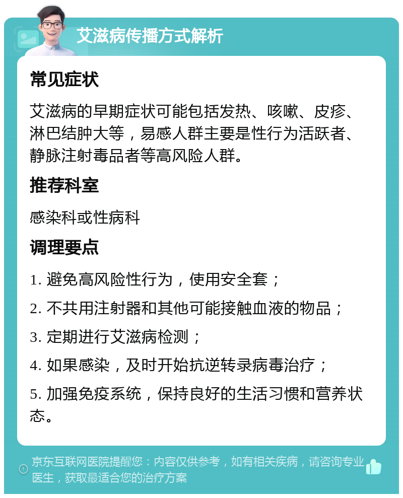 艾滋病传播方式解析 常见症状 艾滋病的早期症状可能包括发热、咳嗽、皮疹、淋巴结肿大等，易感人群主要是性行为活跃者、静脉注射毒品者等高风险人群。 推荐科室 感染科或性病科 调理要点 1. 避免高风险性行为，使用安全套； 2. 不共用注射器和其他可能接触血液的物品； 3. 定期进行艾滋病检测； 4. 如果感染，及时开始抗逆转录病毒治疗； 5. 加强免疫系统，保持良好的生活习惯和营养状态。