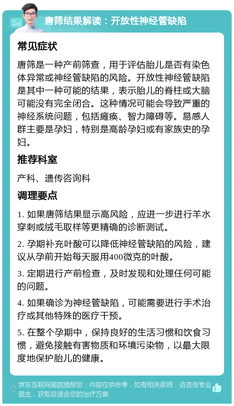 唐筛结果解读：开放性神经管缺陷 常见症状 唐筛是一种产前筛查，用于评估胎儿是否有染色体异常或神经管缺陷的风险。开放性神经管缺陷是其中一种可能的结果，表示胎儿的脊柱或大脑可能没有完全闭合。这种情况可能会导致严重的神经系统问题，包括瘫痪、智力障碍等。易感人群主要是孕妇，特别是高龄孕妇或有家族史的孕妇。 推荐科室 产科、遗传咨询科 调理要点 1. 如果唐筛结果显示高风险，应进一步进行羊水穿刺或绒毛取样等更精确的诊断测试。 2. 孕期补充叶酸可以降低神经管缺陷的风险，建议从孕前开始每天服用400微克的叶酸。 3. 定期进行产前检查，及时发现和处理任何可能的问题。 4. 如果确诊为神经管缺陷，可能需要进行手术治疗或其他特殊的医疗干预。 5. 在整个孕期中，保持良好的生活习惯和饮食习惯，避免接触有害物质和环境污染物，以最大限度地保护胎儿的健康。