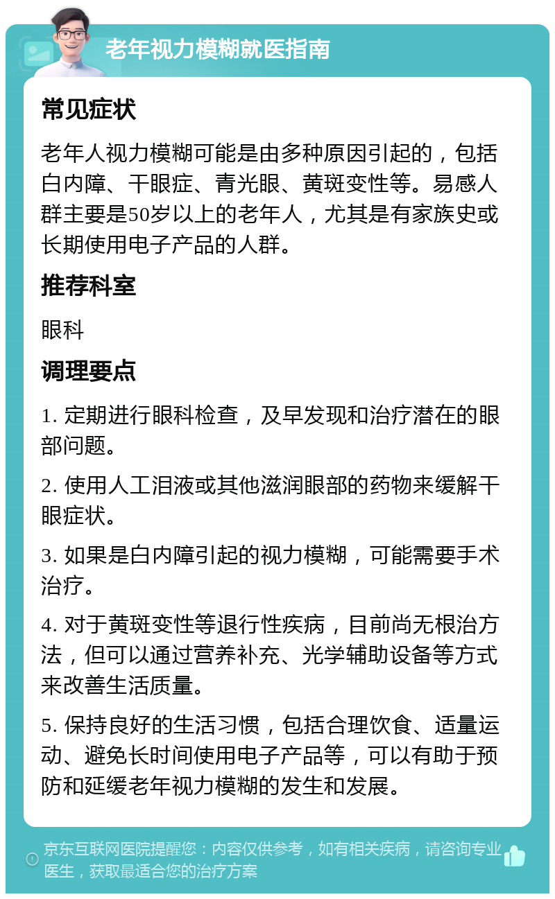 老年视力模糊就医指南 常见症状 老年人视力模糊可能是由多种原因引起的，包括白内障、干眼症、青光眼、黄斑变性等。易感人群主要是50岁以上的老年人，尤其是有家族史或长期使用电子产品的人群。 推荐科室 眼科 调理要点 1. 定期进行眼科检查，及早发现和治疗潜在的眼部问题。 2. 使用人工泪液或其他滋润眼部的药物来缓解干眼症状。 3. 如果是白内障引起的视力模糊，可能需要手术治疗。 4. 对于黄斑变性等退行性疾病，目前尚无根治方法，但可以通过营养补充、光学辅助设备等方式来改善生活质量。 5. 保持良好的生活习惯，包括合理饮食、适量运动、避免长时间使用电子产品等，可以有助于预防和延缓老年视力模糊的发生和发展。