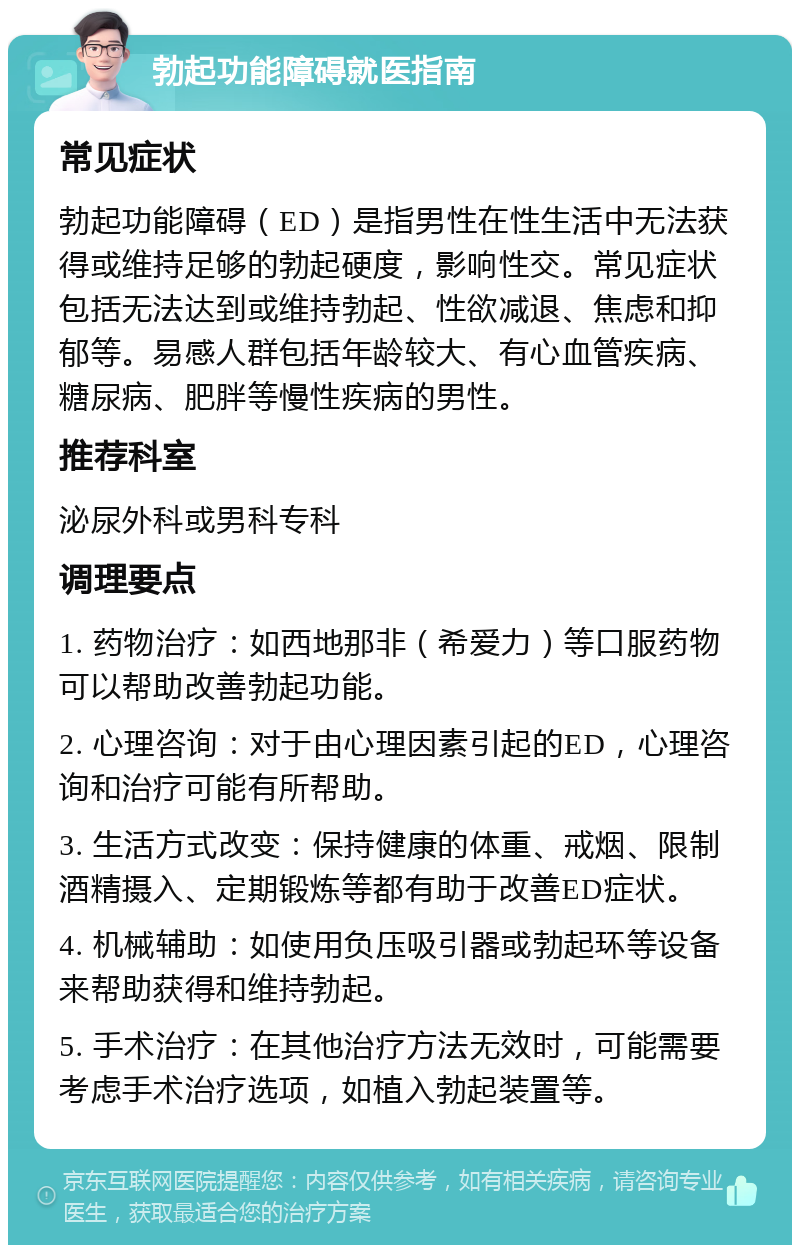 勃起功能障碍就医指南 常见症状 勃起功能障碍（ED）是指男性在性生活中无法获得或维持足够的勃起硬度，影响性交。常见症状包括无法达到或维持勃起、性欲减退、焦虑和抑郁等。易感人群包括年龄较大、有心血管疾病、糖尿病、肥胖等慢性疾病的男性。 推荐科室 泌尿外科或男科专科 调理要点 1. 药物治疗：如西地那非（希爱力）等口服药物可以帮助改善勃起功能。 2. 心理咨询：对于由心理因素引起的ED，心理咨询和治疗可能有所帮助。 3. 生活方式改变：保持健康的体重、戒烟、限制酒精摄入、定期锻炼等都有助于改善ED症状。 4. 机械辅助：如使用负压吸引器或勃起环等设备来帮助获得和维持勃起。 5. 手术治疗：在其他治疗方法无效时，可能需要考虑手术治疗选项，如植入勃起装置等。