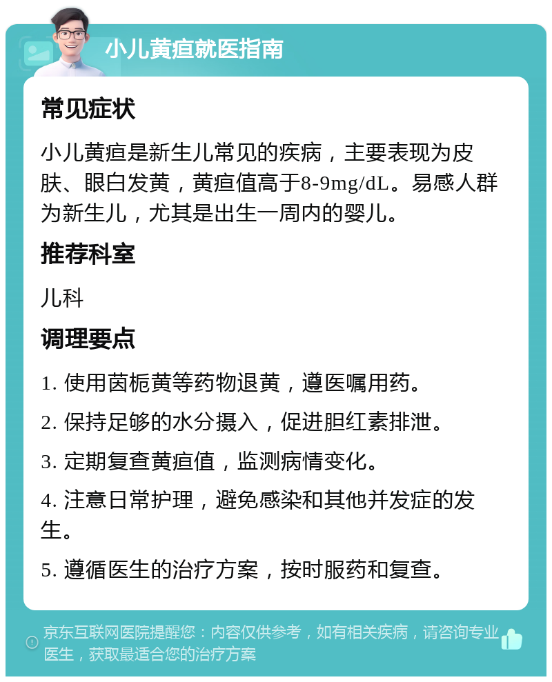 小儿黄疸就医指南 常见症状 小儿黄疸是新生儿常见的疾病，主要表现为皮肤、眼白发黄，黄疸值高于8-9mg/dL。易感人群为新生儿，尤其是出生一周内的婴儿。 推荐科室 儿科 调理要点 1. 使用茵栀黄等药物退黄，遵医嘱用药。 2. 保持足够的水分摄入，促进胆红素排泄。 3. 定期复查黄疸值，监测病情变化。 4. 注意日常护理，避免感染和其他并发症的发生。 5. 遵循医生的治疗方案，按时服药和复查。