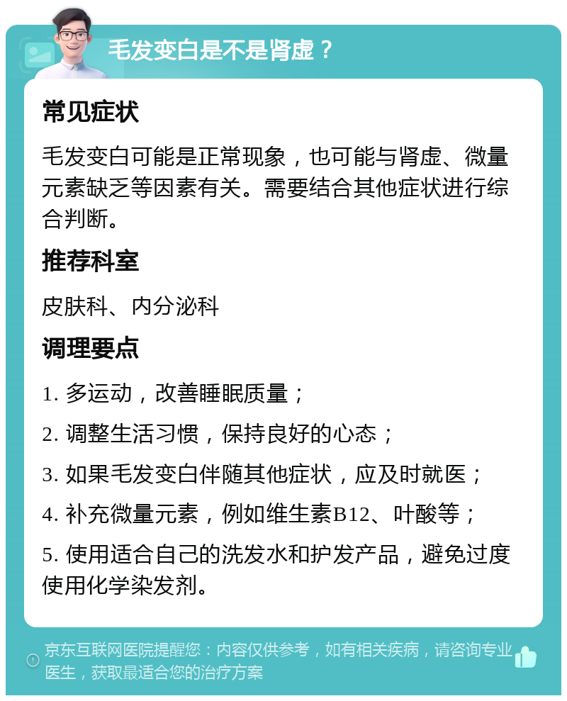 毛发变白是不是肾虚？ 常见症状 毛发变白可能是正常现象，也可能与肾虚、微量元素缺乏等因素有关。需要结合其他症状进行综合判断。 推荐科室 皮肤科、内分泌科 调理要点 1. 多运动，改善睡眠质量； 2. 调整生活习惯，保持良好的心态； 3. 如果毛发变白伴随其他症状，应及时就医； 4. 补充微量元素，例如维生素B12、叶酸等； 5. 使用适合自己的洗发水和护发产品，避免过度使用化学染发剂。