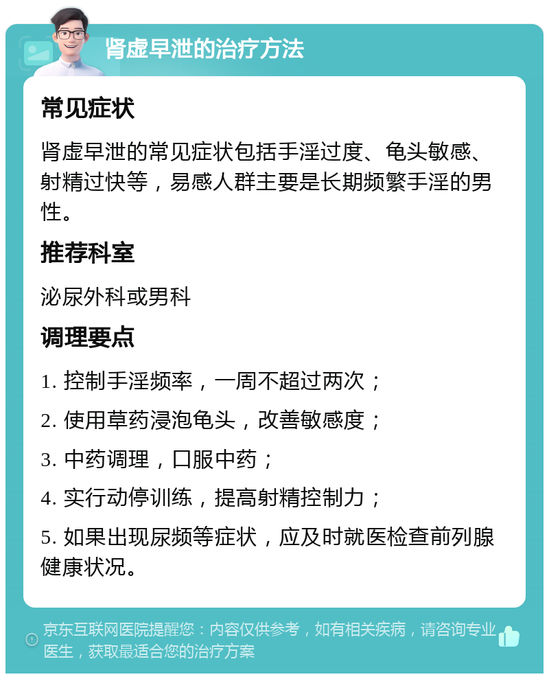 肾虚早泄的治疗方法 常见症状 肾虚早泄的常见症状包括手淫过度、龟头敏感、射精过快等，易感人群主要是长期频繁手淫的男性。 推荐科室 泌尿外科或男科 调理要点 1. 控制手淫频率，一周不超过两次； 2. 使用草药浸泡龟头，改善敏感度； 3. 中药调理，口服中药； 4. 实行动停训练，提高射精控制力； 5. 如果出现尿频等症状，应及时就医检查前列腺健康状况。