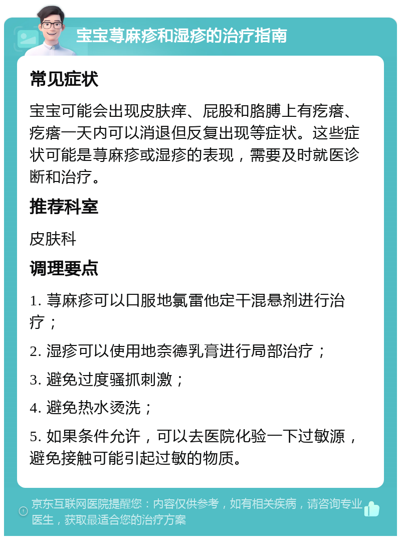 宝宝荨麻疹和湿疹的治疗指南 常见症状 宝宝可能会出现皮肤痒、屁股和胳膊上有疙瘩、疙瘩一天内可以消退但反复出现等症状。这些症状可能是荨麻疹或湿疹的表现，需要及时就医诊断和治疗。 推荐科室 皮肤科 调理要点 1. 荨麻疹可以口服地氯雷他定干混悬剂进行治疗； 2. 湿疹可以使用地奈德乳膏进行局部治疗； 3. 避免过度骚抓刺激； 4. 避免热水烫洗； 5. 如果条件允许，可以去医院化验一下过敏源，避免接触可能引起过敏的物质。