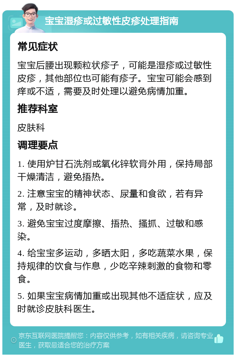 宝宝湿疹或过敏性皮疹处理指南 常见症状 宝宝后腰出现颗粒状疹子，可能是湿疹或过敏性皮疹，其他部位也可能有疹子。宝宝可能会感到痒或不适，需要及时处理以避免病情加重。 推荐科室 皮肤科 调理要点 1. 使用炉甘石洗剂或氧化锌软膏外用，保持局部干燥清洁，避免捂热。 2. 注意宝宝的精神状态、尿量和食欲，若有异常，及时就诊。 3. 避免宝宝过度摩擦、捂热、搔抓、过敏和感染。 4. 给宝宝多运动，多晒太阳，多吃蔬菜水果，保持规律的饮食与作息，少吃辛辣刺激的食物和零食。 5. 如果宝宝病情加重或出现其他不适症状，应及时就诊皮肤科医生。