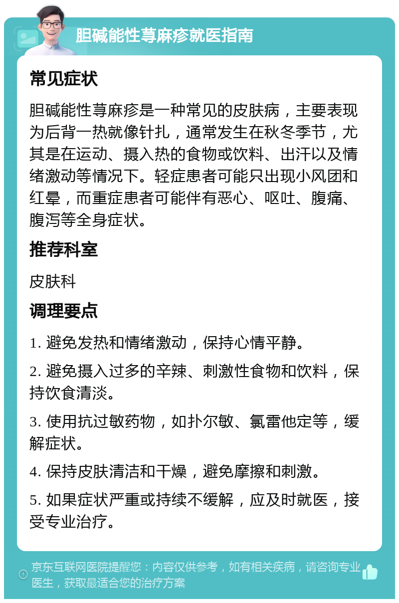 胆碱能性荨麻疹就医指南 常见症状 胆碱能性荨麻疹是一种常见的皮肤病，主要表现为后背一热就像针扎，通常发生在秋冬季节，尤其是在运动、摄入热的食物或饮料、出汗以及情绪激动等情况下。轻症患者可能只出现小风团和红晕，而重症患者可能伴有恶心、呕吐、腹痛、腹泻等全身症状。 推荐科室 皮肤科 调理要点 1. 避免发热和情绪激动，保持心情平静。 2. 避免摄入过多的辛辣、刺激性食物和饮料，保持饮食清淡。 3. 使用抗过敏药物，如扑尔敏、氯雷他定等，缓解症状。 4. 保持皮肤清洁和干燥，避免摩擦和刺激。 5. 如果症状严重或持续不缓解，应及时就医，接受专业治疗。