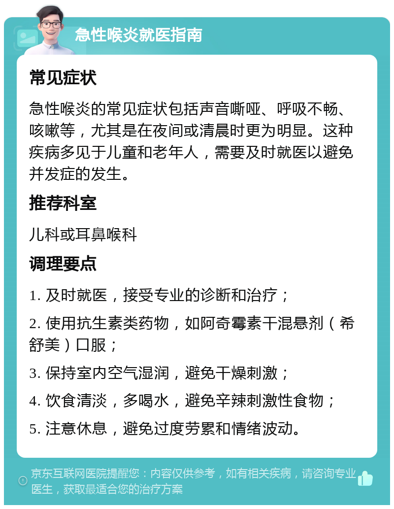 急性喉炎就医指南 常见症状 急性喉炎的常见症状包括声音嘶哑、呼吸不畅、咳嗽等，尤其是在夜间或清晨时更为明显。这种疾病多见于儿童和老年人，需要及时就医以避免并发症的发生。 推荐科室 儿科或耳鼻喉科 调理要点 1. 及时就医，接受专业的诊断和治疗； 2. 使用抗生素类药物，如阿奇霉素干混悬剂（希舒美）口服； 3. 保持室内空气湿润，避免干燥刺激； 4. 饮食清淡，多喝水，避免辛辣刺激性食物； 5. 注意休息，避免过度劳累和情绪波动。