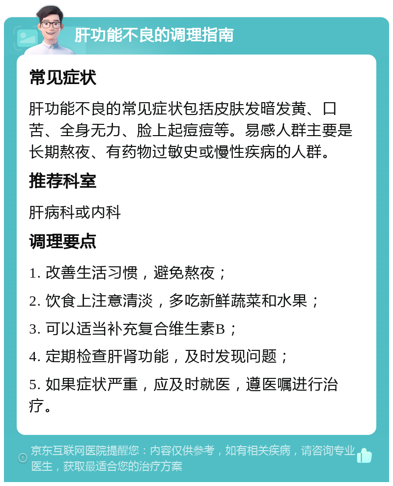 肝功能不良的调理指南 常见症状 肝功能不良的常见症状包括皮肤发暗发黄、口苦、全身无力、脸上起痘痘等。易感人群主要是长期熬夜、有药物过敏史或慢性疾病的人群。 推荐科室 肝病科或内科 调理要点 1. 改善生活习惯，避免熬夜； 2. 饮食上注意清淡，多吃新鲜蔬菜和水果； 3. 可以适当补充复合维生素B； 4. 定期检查肝肾功能，及时发现问题； 5. 如果症状严重，应及时就医，遵医嘱进行治疗。