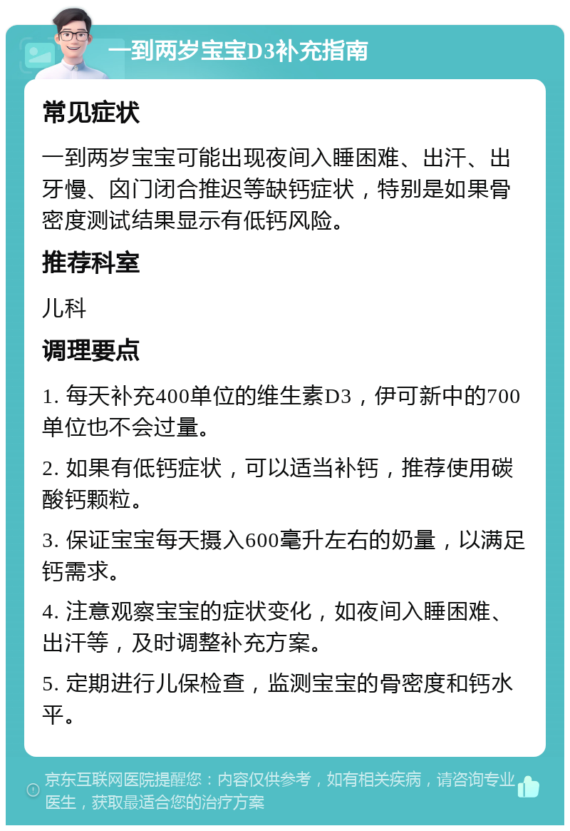 一到两岁宝宝D3补充指南 常见症状 一到两岁宝宝可能出现夜间入睡困难、出汗、出牙慢、囟门闭合推迟等缺钙症状，特别是如果骨密度测试结果显示有低钙风险。 推荐科室 儿科 调理要点 1. 每天补充400单位的维生素D3，伊可新中的700单位也不会过量。 2. 如果有低钙症状，可以适当补钙，推荐使用碳酸钙颗粒。 3. 保证宝宝每天摄入600毫升左右的奶量，以满足钙需求。 4. 注意观察宝宝的症状变化，如夜间入睡困难、出汗等，及时调整补充方案。 5. 定期进行儿保检查，监测宝宝的骨密度和钙水平。