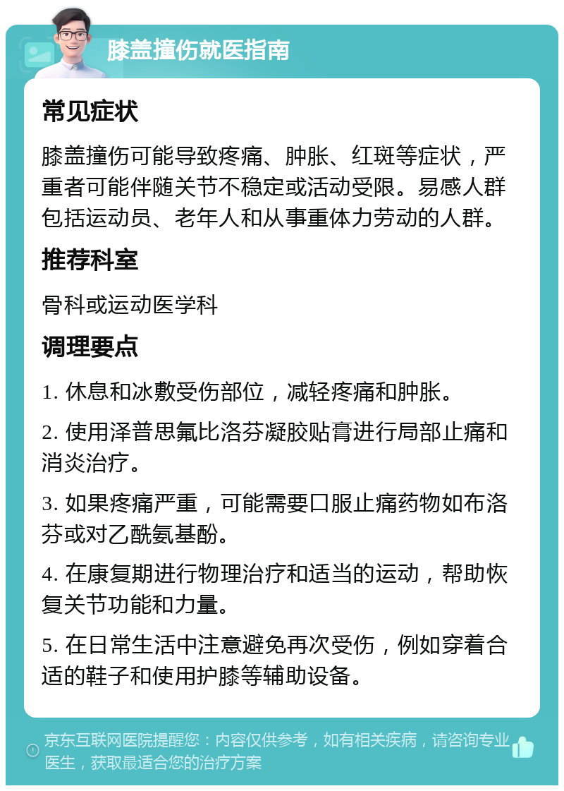 膝盖撞伤就医指南 常见症状 膝盖撞伤可能导致疼痛、肿胀、红斑等症状，严重者可能伴随关节不稳定或活动受限。易感人群包括运动员、老年人和从事重体力劳动的人群。 推荐科室 骨科或运动医学科 调理要点 1. 休息和冰敷受伤部位，减轻疼痛和肿胀。 2. 使用泽普思氟比洛芬凝胶贴膏进行局部止痛和消炎治疗。 3. 如果疼痛严重，可能需要口服止痛药物如布洛芬或对乙酰氨基酚。 4. 在康复期进行物理治疗和适当的运动，帮助恢复关节功能和力量。 5. 在日常生活中注意避免再次受伤，例如穿着合适的鞋子和使用护膝等辅助设备。